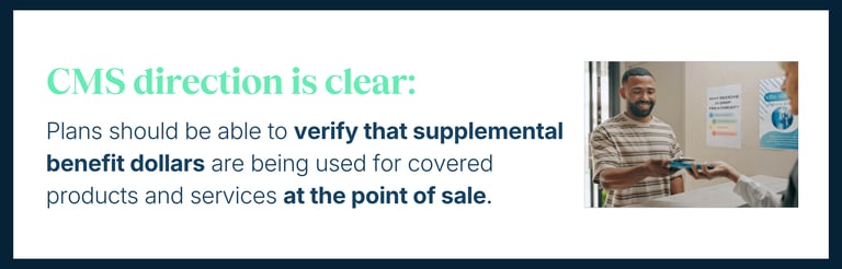 CMS direction is clear: Plans should be able to verify that supplemental benefit dollars are being used for covered products and services at the point of sale.